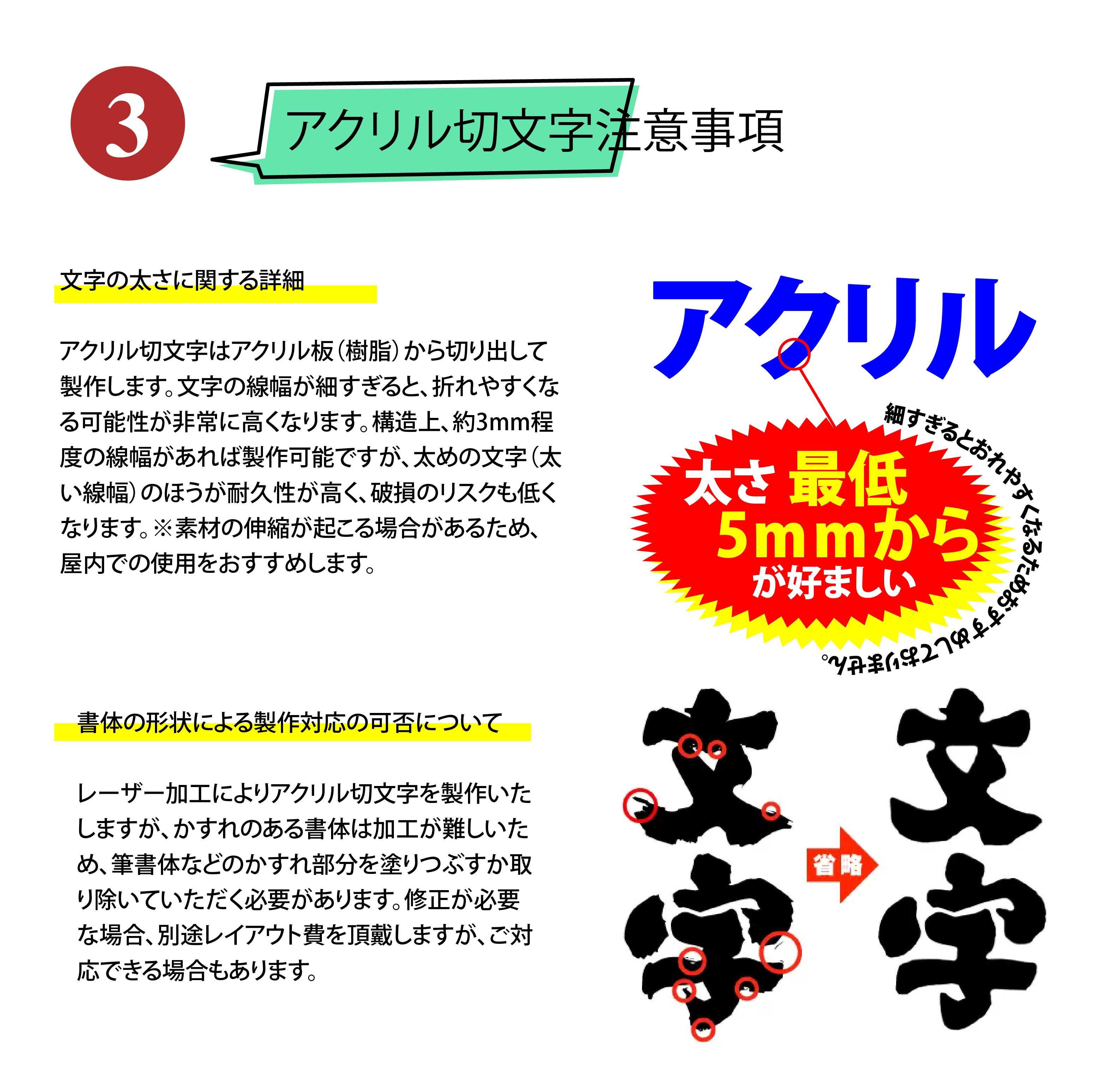 アクリル切文字注意事項、文字の太さに関する詳細、アクリル切文字はアクリル板（樹脂）から切り出して製作します。文字の線幅が細すぎると、折れやすくなる可能性が非常に高くなります。構造上、約3mm程度の線幅があれば製作可能ですが、太めの文字（太い線幅）のほうが耐久性が高く、破損のリスクも低くなります。※素材の伸縮が起こる場合があるため、屋内での使用をおすすめします。